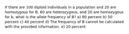 If there are 100 diploid individuals in a population and 20 are homozygous for B, 60 are heterozygous, and 20 are homozygous for b, what is the allele frequency of B? a) 80 percent b) 50 percent c) 40 percent d) The frequency of B cannot be calculated with the provided information. e) 20 percent