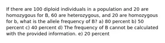 If there are 100 diploid individuals in a population and 20 are homozygous for B, 60 are heterozygous, and 20 are homozygous for b, what is the allele frequency of B? a) 80 percent b) 50 percent c) 40 percent d) The frequency of B cannot be calculated with the provided information. e) 20 percent