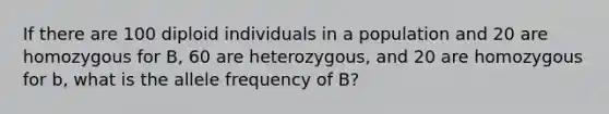 If there are 100 diploid individuals in a population and 20 are homozygous for B, 60 are heterozygous, and 20 are homozygous for b, what is the allele frequency of B?