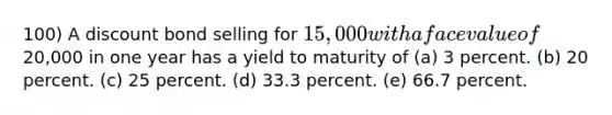 100) A discount bond selling for 15,000 with a face value of20,000 in one year has a yield to maturity of (a) 3 percent. (b) 20 percent. (c) 25 percent. (d) 33.3 percent. (e) 66.7 percent.