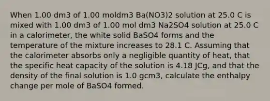 When 1.00 dm3 of 1.00 moldm3 Ba(NO3)2 solution at 25.0 C is mixed with 1.00 dm3 of 1.00 mol dm3 Na2SO4 solution at 25.0 C in a calorimeter, the white solid BaSO4 forms and the temperature of the mixture increases to 28.1 C. Assuming that the calorimeter absorbs only a negligible quantity of heat, that the specific heat capacity of the solution is 4.18 JCg, and that the density of the final solution is 1.0 gcm3, calculate the enthalpy change per mole of BaSO4 formed.