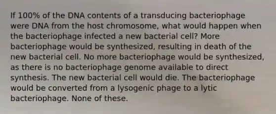 If 100% of the DNA contents of a transducing bacteriophage were DNA from the host chromosome, what would happen when the bacteriophage infected a new bacterial cell? More bacteriophage would be synthesized, resulting in death of the new bacterial cell. No more bacteriophage would be synthesized, as there is no bacteriophage genome available to direct synthesis. The new bacterial cell would die. The bacteriophage would be converted from a lysogenic phage to a lytic bacteriophage. None of these.