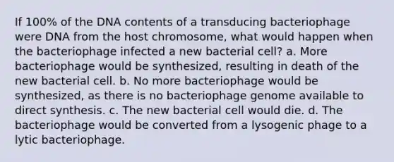 If 100% of the DNA contents of a transducing bacteriophage were DNA from the host chromosome, what would happen when the bacteriophage infected a new bacterial cell? a. More bacteriophage would be synthesized, resulting in death of the new bacterial cell. b. No more bacteriophage would be synthesized, as there is no bacteriophage genome available to direct synthesis. c. The new bacterial cell would die. d. The bacteriophage would be converted from a lysogenic phage to a lytic bacteriophage.