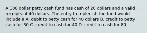 A 100 dollar petty cash fund has cash of 20 dollars and a valid receipts of 40 dollars. The entry to replenish the fund would include a A. debit to petty cash for 40 dollars B. credit to petty cash for 30 C. credit to cash for 40 D. credit to cash for 80