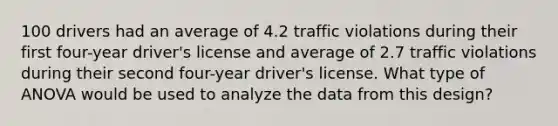 100 drivers had an average of 4.2 traffic violations during their first four-year driver's license and average of 2.7 traffic violations during their second four-year driver's license. What type of ANOVA would be used to analyze the data from this design?