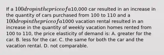 If a 100 drop in the price of a10,000 car resulted in an increase in the quantity of cars purchased from 100 to 110 and a 100 drop in the price of a1000 vacation rental resulted in an increase in the quantity of weekly vacation homes rented from 100 to 110, the price elasticity of demand is: A. greater for the car. B. less for the car. C. the same for both the car and the vacation rental. D. not comparable.