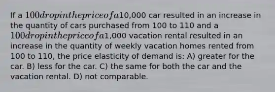 If a 100 drop in the price of a10,000 car resulted in an increase in the quantity of cars purchased from 100 to 110 and a 100 drop in the price of a1,000 vacation rental resulted in an increase in the quantity of weekly vacation homes rented from 100 to 110, the price elasticity of demand is: A) greater for the car. B) less for the car. C) the same for both the car and the vacation rental. D) not comparable.