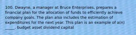 100. Dwayne, a manager at Bruce Enterprises, prepares a financial plan for the allocation of funds to efficiently achieve company goals. The plan also includes the estimation of expenditures for the next year. This plan is an example of a(n) _____. budget asset dividend capital