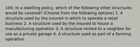 100. In a dwelling policy, which of the following other structures would be covered? (Choose from the following options) 1. A structure used by the insured in which to operate a retail business 2. A structure used by the insured to house a manufacturing operation 3. A structure rented to a neighbor for use as a private garage 4. A structure used as part of a farming operation