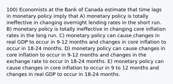 100) Economists at the Bank of Canada estimate that time lags in monetary policy imply that A) monetary policy is totally ineffective in changing overnight lending rates in the short run. B) monetary policy is totally ineffective in changing core inflation rates in the long run. C) monetary policy can cause changes in real GDP to occur in 9-12 months and changes in core inflation to occur in 18-24 months. D) monetary policy can cause changes in core inflation to occur in 9-12 months and changes in the exchange rate to occur in 18-24 months. E) monetary policy can cause changes in core inflation to occur in 9 to 12 months and changes in real GDP to occur in 18-24 months.