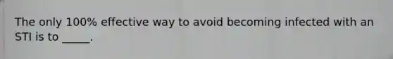 The only 100% effective way to avoid becoming infected with an STI is to _____.