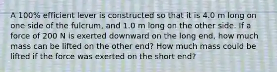 A 100% efficient lever is constructed so that it is 4.0 m long on one side of the fulcrum, and 1.0 m long on the other side. If a force of 200 N is exerted downward on the long end, how much mass can be lifted on the other end? How much mass could be lifted if the force was exerted on the short end?