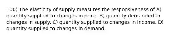 100) The elasticity of supply measures the responsiveness of A) quantity supplied to changes in price. B) quantity demanded to changes in supply. C) quantity supplied to changes in income. D) quantity supplied to changes in demand.