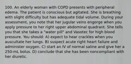 100. An elderly woman with COPD presents with peripheral edema. The patient is conscious but agitated. She is breathing with slight difficulty but has adequate tidal volume. During your assessment, you note that her jugular veins engorge when you apply pressure to her right upper abdominal quadrant. She tells you that she takes a "water pill" and Vasotec for high blood pressure. You should: A) expect to hear crackles when you auscultate her lungs. B) suspect acute right heart failure and administer oxygen. C) start an IV of normal saline and give her a 250-mL bolus. D) conclude that she has been noncompliant with her diuretic.