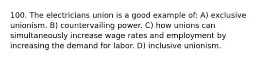 100. The electricians union is a good example of: A) exclusive unionism. B) countervailing power. C) how unions can simultaneously increase wage rates and employment by increasing the demand for labor. D) inclusive unionism.