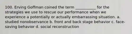 100. ​Erving Goffman coined the term ___________ for the strategies we use to rescue our performance when we experience a potentially or actually embarrassing situation. a. ​studied nonobservance b. ​front and back stage behavior c. ​face-saving behavior d. ​social reconstruction