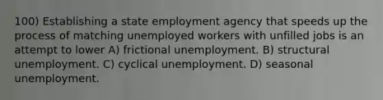 100) Establishing a state employment agency that speeds up the process of matching unemployed workers with unfilled jobs is an attempt to lower A) frictional unemployment. B) structural unemployment. C) cyclical unemployment. D) seasonal unemployment.