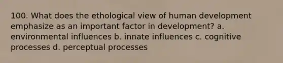 100. What does the ethological view of human development emphasize as an important factor in development? a. environmental influences b. innate influences c. cognitive processes d. perceptual processes