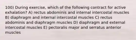 100) During exercise, which of the following contract for active exhalation? A) rectus abdominis and internal intercostal muscles B) diaphragm and internal intercostal muscles C) rectus abdominis and diaphragm muscles D) diaphragm and external intercostal muscles E) pectoralis major and serratus anterior muscles