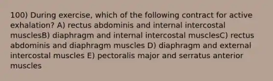 100) During exercise, which of the following contract for active exhalation? A) rectus abdominis and internal intercostal musclesB) diaphragm and internal intercostal musclesC) rectus abdominis and diaphragm muscles D) diaphragm and external intercostal muscles E) pectoralis major and serratus anterior muscles