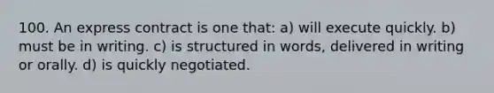 100. An express contract is one that: a) will execute quickly. b) must be in writing. c) is structured in words, delivered in writing or orally. d) is quickly negotiated.