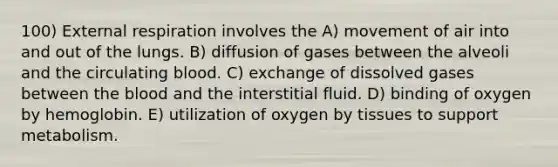 100) External respiration involves the A) movement of air into and out of the lungs. B) diffusion of gases between the alveoli and the circulating blood. C) exchange of dissolved gases between the blood and the interstitial fluid. D) binding of oxygen by hemoglobin. E) utilization of oxygen by tissues to support metabolism.