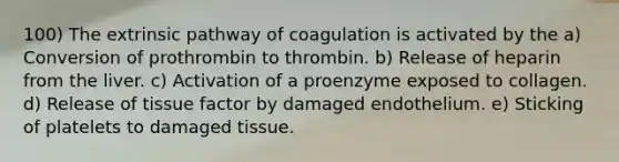 100) The extrinsic pathway of coagulation is activated by the a) Conversion of prothrombin to thrombin. b) Release of heparin from the liver. c) Activation of a proenzyme exposed to collagen. d) Release of tissue factor by damaged endothelium. e) Sticking of platelets to damaged tissue.