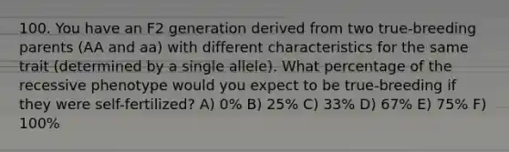 100. You have an F2 generation derived from two true-breeding parents (AA and aa) with different characteristics for the same trait (determined by a single allele). What percentage of the recessive phenotype would you expect to be true-breeding if they were self-fertilized? A) 0% B) 25% C) 33% D) 67% E) 75% F) 100%