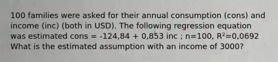 100 families were asked for their annual consumption (cons) and income (inc) (both in USD). The following regression equation was estimated cons = -124,84 + 0,853 inc ; n=100, R²=0,0692 What is the estimated assumption with an income of 3000?