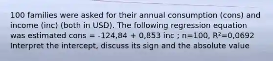 100 families were asked for their annual consumption (cons) and income (inc) (both in USD). The following regression equation was estimated cons = -124,84 + 0,853 inc ; n=100, R²=0,0692 Interpret the intercept, discuss its sign and the absolute value