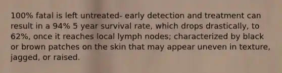 100% fatal is left untreated- early detection and treatment can result in a 94% 5 year survival rate, which drops drastically, to 62%, once it reaches local lymph nodes; characterized by black or brown patches on the skin that may appear uneven in texture, jagged, or raised.