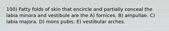 100) Fatty folds of skin that encircle and partially conceal the labia minora and vestibule are the A) fornices. B) ampullae. C) labia majora. D) mons pubis. E) vestibular arches.