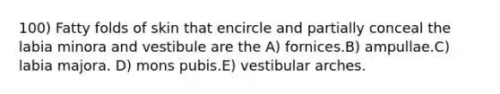 100) Fatty folds of skin that encircle and partially conceal the labia minora and vestibule are the A) fornices.B) ampullae.C) labia majora. D) mons pubis.E) vestibular arches.