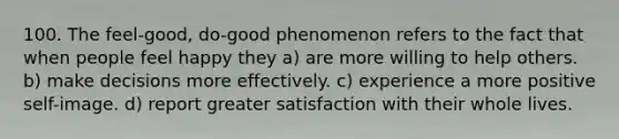 100. The feel-good, do-good phenomenon refers to the fact that when people feel happy they a) are more willing to help others. b) make decisions more effectively. c) experience a more positive self-image. d) report greater satisfaction with their whole lives.