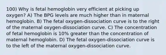 100) Why is fetal hemoglobin very efficient at picking up oxygen? A) The BPG levels are much higher than in maternal hemoglobin. B) The fetal oxygen-dissociation curve is to the right of the maternal oxygen-dissociation curve. C) The concentration of fetal hemoglobin is 10% greater than the concentration of maternal hemoglobin. D) The fetal oxygen-dissociation curve is to the left of the maternal oxygen-dissociation curve.