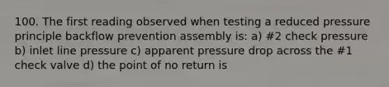 100. The first reading observed when testing a reduced pressure principle backflow prevention assembly is: a) #2 check pressure b) inlet line pressure c) apparent pressure drop across the #1 check valve d) the point of no return is