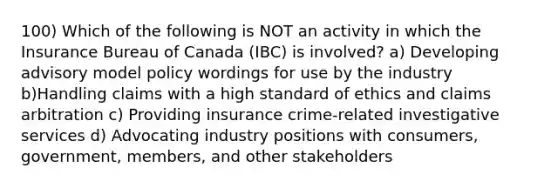 100) Which of the following is NOT an activity in which the Insurance Bureau of Canada (IBC) is involved? a) Developing advisory model policy wordings for use by the industry b)Handling claims with a high standard of ethics and claims arbitration c) Providing insurance crime-related investigative services d) Advocating industry positions with consumers, government, members, and other stakeholders