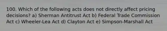 100. Which of the following acts does not directly affect pricing decisions? a) Sherman Antitrust Act b) Federal Trade Commission Act c) Wheeler-Lea Act d) Clayton Act e) Simpson-Marshall Act