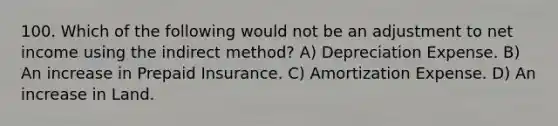 100. Which of the following would not be an adjustment to net income using the indirect method? A) Depreciation Expense. B) An increase in Prepaid Insurance. C) Amortization Expense. D) An increase in Land.