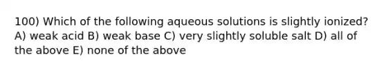 100) Which of the following aqueous solutions is slightly ionized? A) weak acid B) weak base C) very slightly soluble salt D) all of the above E) none of the above