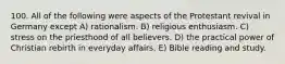 100. All of the following were aspects of the Protestant revival in Germany except A) rationalism. B) religious enthusiasm. C) stress on the priesthood of all believers. D) the practical power of Christian rebirth in everyday affairs. E) Bible reading and study.