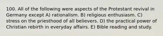 100. All of the following were aspects of the Protestant revival in Germany except A) rationalism. B) religious enthusiasm. C) stress on the priesthood of all believers. D) the practical power of Christian rebirth in everyday affairs. E) Bible reading and study.