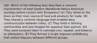 100. Which of the following best describes a common characteristic of most Eastern Woodlands Native American societies before contact with Europeans? (A) They relied on the bison as their main source of food and products for trade. (B) They shared a common language that enabled easy communication between tribes. (C) They lived in farming communities and also foraged for seasonal food sources. (D) They used enslaved labor to cultivate corn, squash, and tobacco on plantations. (E) They formed a single regional confederacy that settled disputes between different groups.