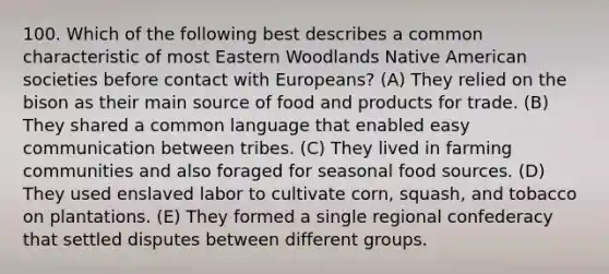 100. Which of the following best describes a common characteristic of most Eastern Woodlands Native American societies before contact with Europeans? (A) They relied on the bison as their main source of food and products for trade. (B) They shared a common language that enabled easy communication between tribes. (C) They lived in farming communities and also foraged for seasonal food sources. (D) They used enslaved labor to cultivate corn, squash, and tobacco on plantations. (E) They formed a single regional confederacy that settled disputes between different groups.