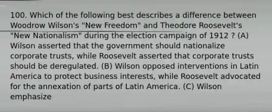 100. Which of the following best describes a difference between Woodrow Wilson's "New Freedom" and Theodore Roosevelt's "New Nationalism" during the election campaign of 1912 ? (A) Wilson asserted that the government should nationalize corporate trusts, while Roosevelt asserted that corporate trusts should be deregulated. (B) Wilson opposed interventions in Latin America to protect business interests, while Roosevelt advocated for the annexation of parts of Latin America. (C) Wilson emphasize