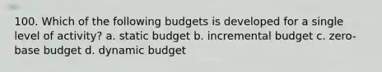 100. Which of the following budgets is developed for a single level of activity? a. static budget b. incremental budget c. zero-base budget d. dynamic budget