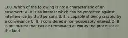 100. Which of the following is not a characteristic of an easement: A. It is an interest which can be protected against interference by third persons B. It is capable of being created by a conveyance C. It is considered a non-possessory interest D. It is an interest that can be terminated at will by the processor of the land