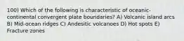 100) Which of the following is characteristic of oceanic-continental convergent plate boundaries? A) Volcanic island arcs B) Mid-ocean ridges C) Andesitic volcanoes D) Hot spots E) Fracture zones