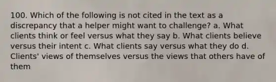 100. Which of the following is not cited in the text as a discrepancy that a helper might want to challenge? a. What clients think or feel versus what they say b. What clients believe versus their intent c. What clients say versus what they do d. Clients' views of themselves versus the views that others have of them