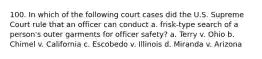 100. In which of the following court cases did the U.S. Supreme Court rule that an officer can conduct a. frisk-type search of a person's outer garments for officer safety? a. Terry v. Ohio b. Chimel v. California c. Escobedo v. Illinois d. Miranda v. Arizona